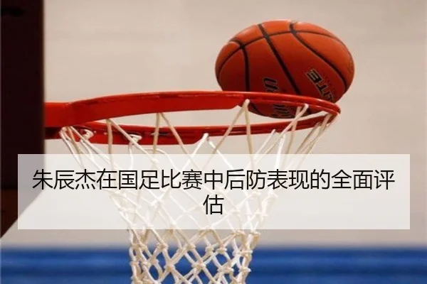 朱辰杰在国足比赛中后防表现的全面评估